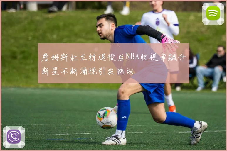 詹姆斯杜兰特退役后NBA收视率飙升新星不断涌现引发热议