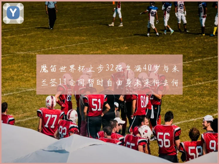 魔笛世界杯止步32强年满40岁与米兰签11合同暂时自由身未来何去何从