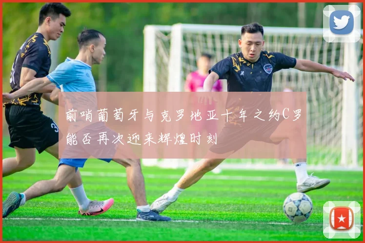 前哨葡萄牙与克罗地亚十年之约C罗能否再次迎来辉煌时刻