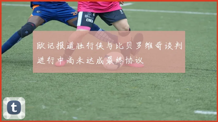 欧记报道独行侠与比贝罗维奇谈判进行中尚未达成最终协议