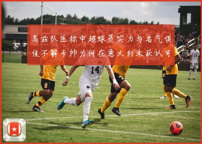 乌兹队医称中超球员实力与名气俱佳不解卡帅为何在意大利未获认可