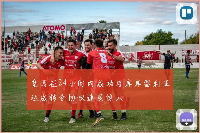 皇马在24小时内成功与库库雷利亚达成转会协议速度惊人
