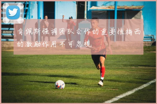 肯佩斯强调团队合作的重要性梅西的激励作用不可忽视