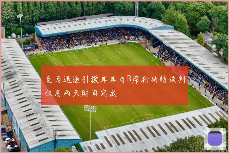 皇马迅速引援库库与B席科纳特谈判仅用两天时间完成