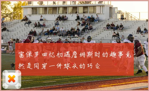 富保罗回忆初遇詹姆斯时的趣事竟然是同穿一件球衣的巧合