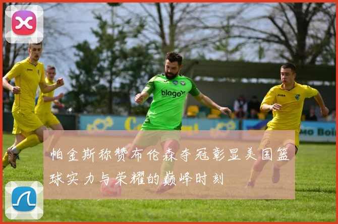 帕金斯称赞布伦森夺冠彰显美国篮球实力与荣耀的巅峰时刻